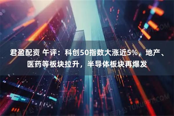 君盈配资 午评：科创50指数大涨近5%，地产、医药等板块拉升，半导体板块再爆发