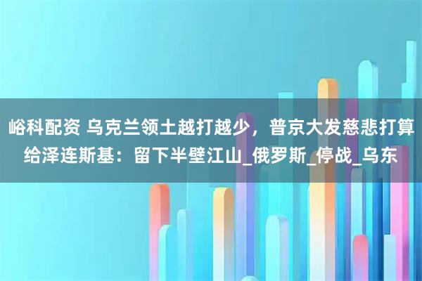 峪科配资 乌克兰领土越打越少，普京大发慈悲打算给泽连斯基：留下半壁江山_俄罗斯_停战_乌东