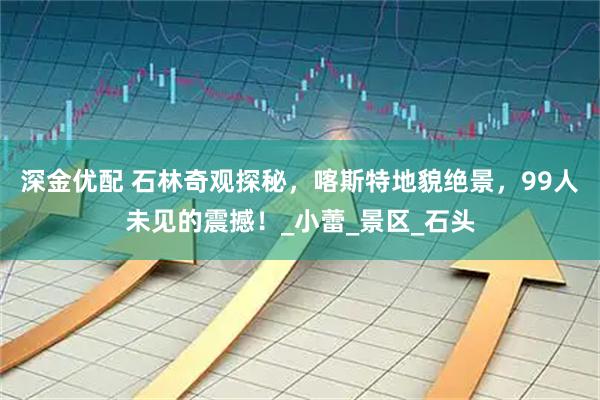 深金优配 石林奇观探秘，喀斯特地貌绝景，99人未见的震撼！_小蕾_景区_石头