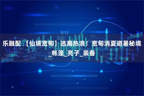 乐融配 【仙境宽甸】逃离热浪！宽甸消夏避暑秘境_帐篷_亮子_装备