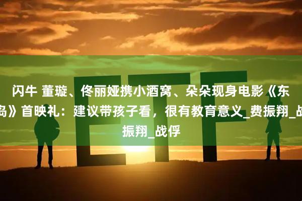 闪牛 董璇、佟丽娅携小酒窝、朵朵现身电影《东极岛》首映礼：建议带孩子看，很有教育意义_费振翔_战俘