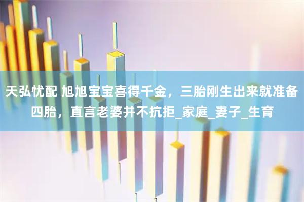 天弘忧配 旭旭宝宝喜得千金，三胎刚生出来就准备四胎，直言老婆并不抗拒_家庭_妻子_生育