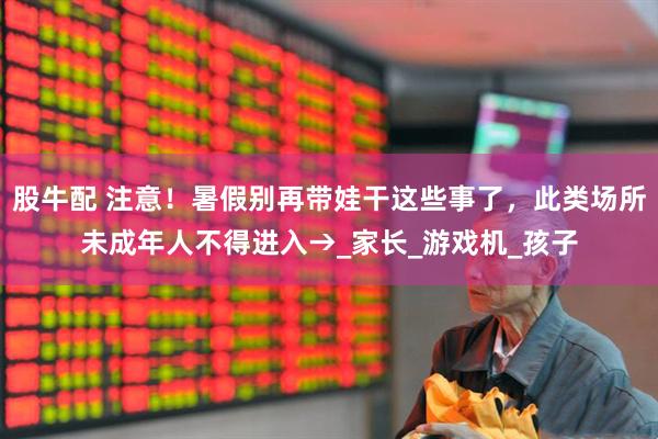 股牛配 注意！暑假别再带娃干这些事了，此类场所未成年人不得进入→_家长_游戏机_孩子