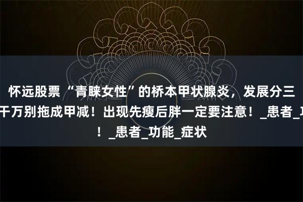 怀远股票 “青睐女性”的桥本甲状腺炎,发展分三个阶段,干万别拖成甲减!出现先瘦后胖一定要注意!_患者_功能_症状