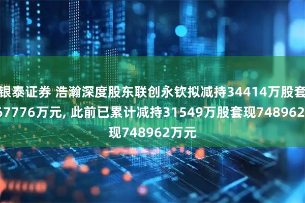银泰证券 浩瀚深度股东联创永钦拟减持34414万股套现767776万元, 此前已累计减持31549万股套现748962万元