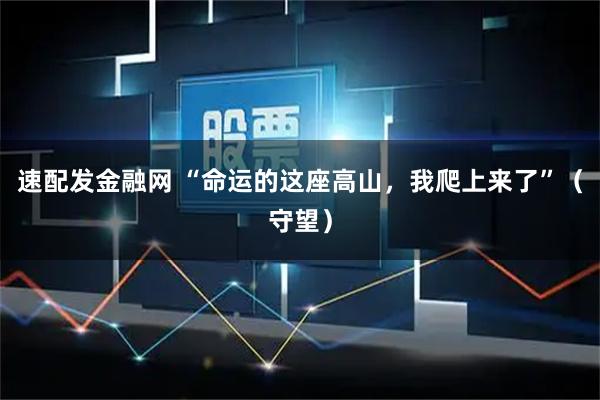 速配发金融网 “命运的这座高山，我爬上来了”（守望）