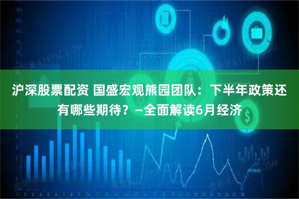 沪深股票配资 国盛宏观熊园团队：下半年政策还有哪些期待？—全面解读6月经济