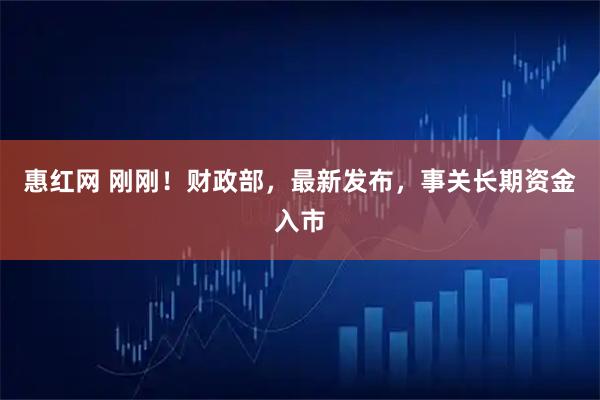 惠红网 刚刚！财政部，最新发布，事关长期资金入市