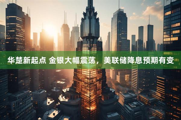 华楚新起点 金银大幅震荡，美联储降息预期有变