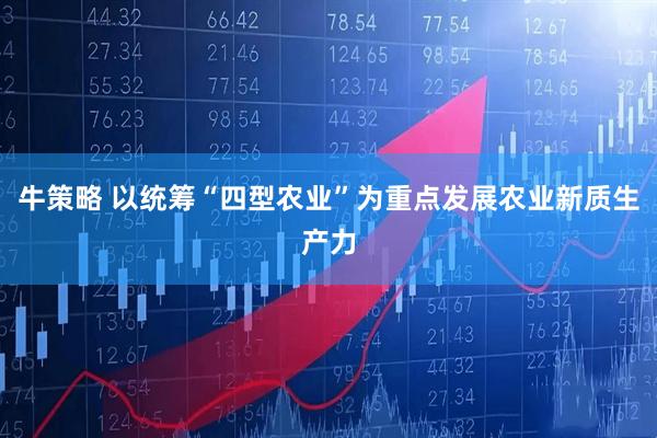 牛策略 以统筹“四型农业”为重点发展农业新质生产力