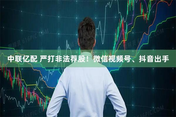 中联亿配 严打非法荐股！微信视频号、抖音出手