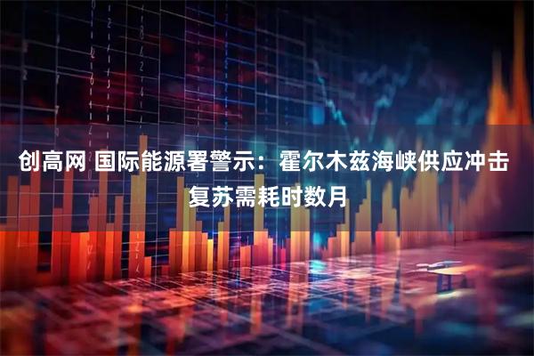 创高网 国际能源署警示：霍尔木兹海峡供应冲击 复苏需耗时数月