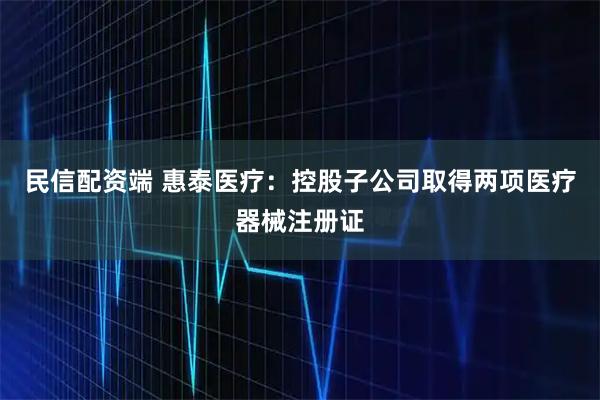 民信配资端 惠泰医疗：控股子公司取得两项医疗器械注册证