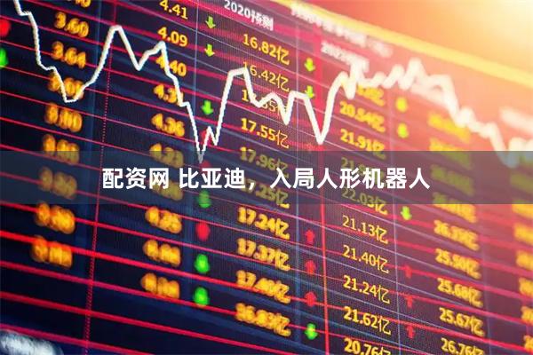 配资网 比亚迪，入局人形机器人