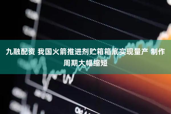 九融配资 我国火箭推进剂贮箱箱底实现量产 制作周期大幅缩短