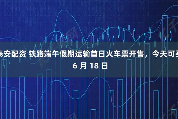 泰安配资 铁路端午假期运输首日火车票开售,今天可买 6 月 18 日