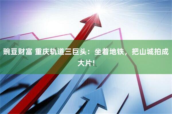 豌豆财富 重庆轨道三巨头:坐着地铁,把山城拍成大片!