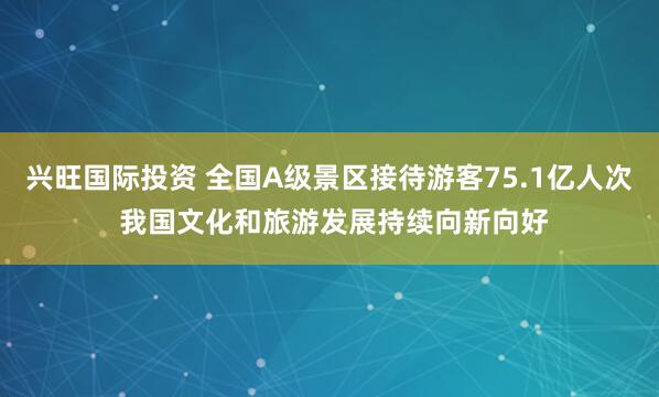 兴旺国际投资 全国A级景区接待游客75.1亿人次 我国文化和旅游发展持续向新向好