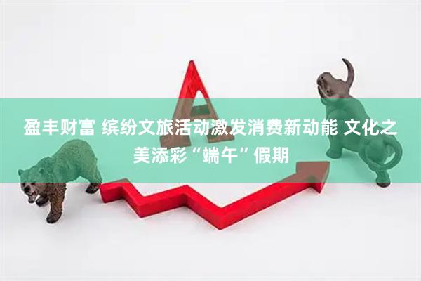 盈丰财富 缤纷文旅活动激发消费新动能 文化之美添彩“端午”假期
