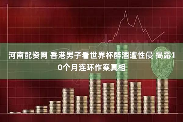 河南配资网 香港男子看世界杯醉酒遭性侵 揭露10个月连环作案真相