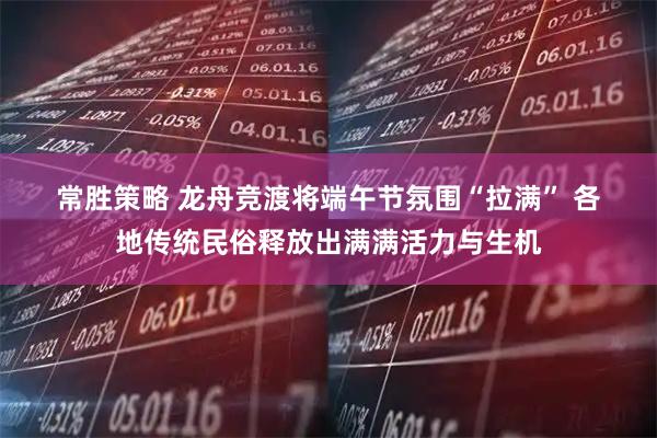 常胜策略 龙舟竞渡将端午节氛围“拉满” 各地传统民俗释放出满满活力与生机