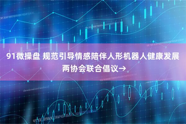 91微操盘 规范引导情感陪伴人形机器人健康发展 两协会联合倡议→