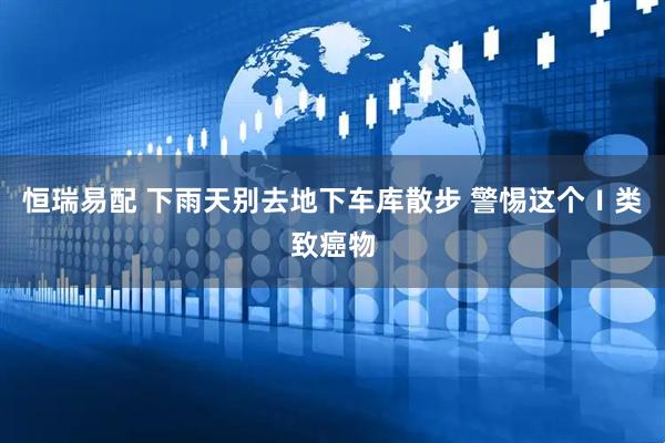 恒瑞易配 下雨天别去地下车库散步 警惕这个Ⅰ类致癌物