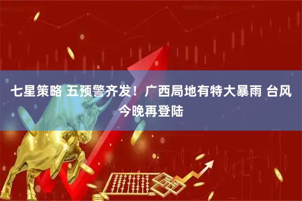 七星策略 五预警齐发!广西局地有特大暴雨 台风今晚再登陆