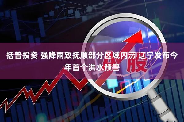 括普投资 强降雨致抚顺部分区域内涝 辽宁发布今年首个洪水预警