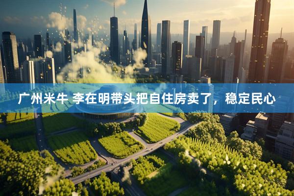 广州米牛 李在明带头把自住房卖了，稳定民心