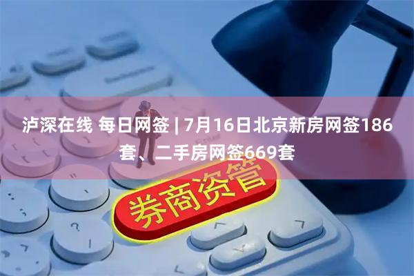 泸深在线 每日网签 | 7月16日北京新房网签186套、二手房网签669套
