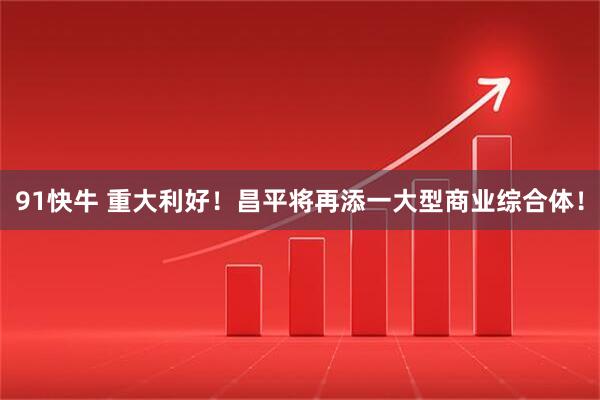 91快牛 重大利好！昌平将再添一大型商业综合体！