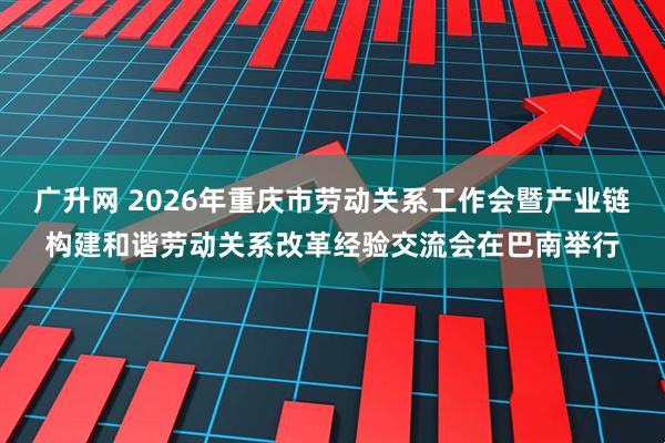 广升网 2026年重庆市劳动关系工作会暨产业链构建和谐劳动关系改革经验交流会在巴南举行