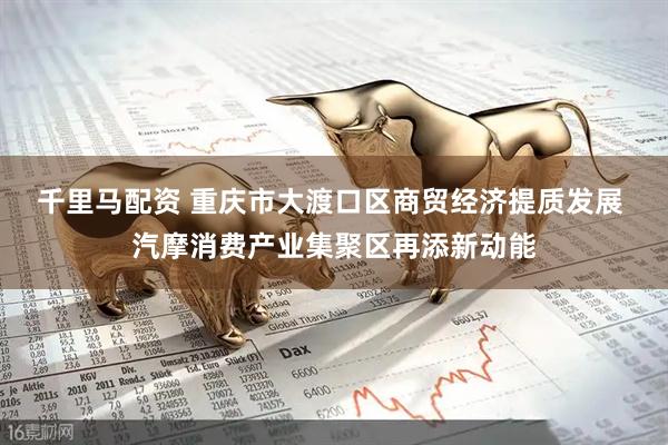 千里马配资 重庆市大渡口区商贸经济提质发展 汽摩消费产业集聚区再添新动能
