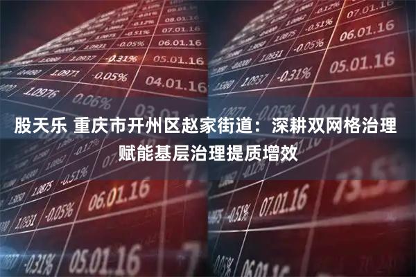 股天乐 重庆市开州区赵家街道：深耕双网格治理 赋能基层治理提质增效