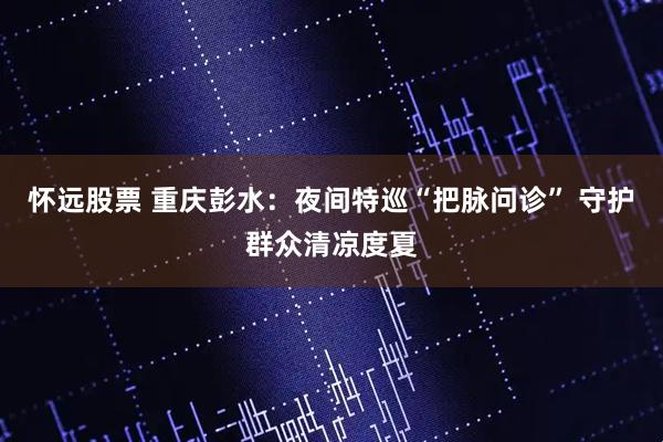 怀远股票 重庆彭水：夜间特巡“把脉问诊” 守护群众清凉度夏