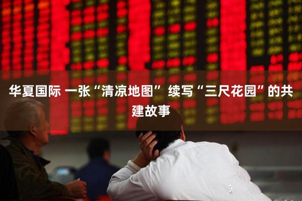 华夏国际 一张“清凉地图” 续写“三尺花园”的共建故事