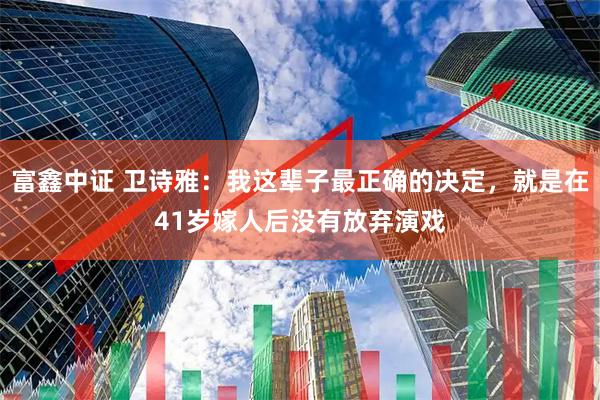富鑫中证 卫诗雅：我这辈子最正确的决定，就是在41岁嫁人后没有放弃演戏
