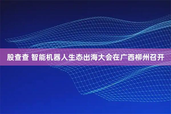 股查查 智能机器人生态出海大会在广西柳州召开