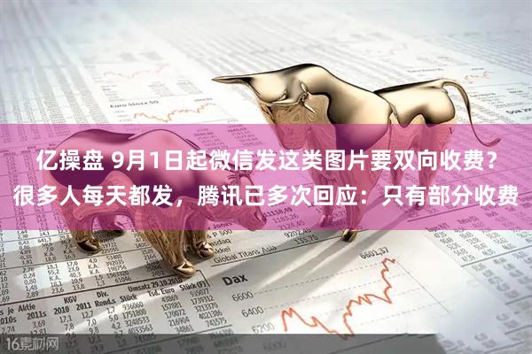 亿操盘 9月1日起微信发这类图片要双向收费？很多人每天都发，腾讯已多次回应：只有部分收费