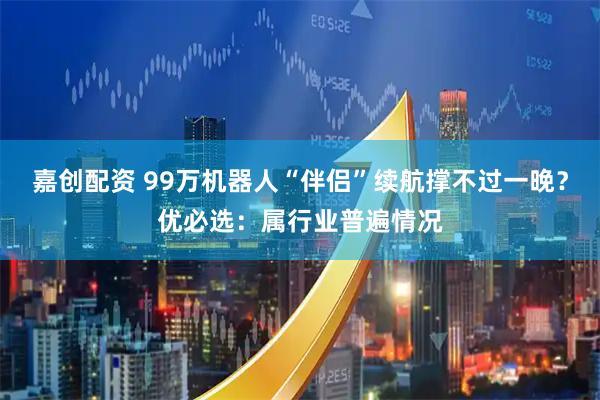 嘉创配资 99万机器人“伴侣”续航撑不过一晚？优必选：属行业普遍情况