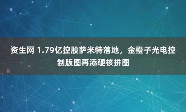 资生网 1.79亿控股萨米特落地，金橙子光电控制版图再添硬核拼图