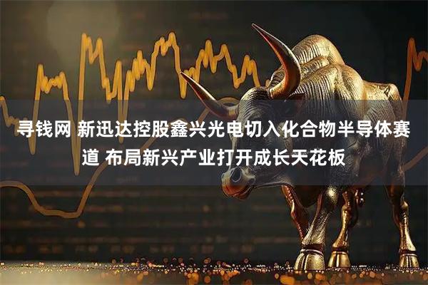 寻钱网 新迅达控股鑫兴光电切入化合物半导体赛道 布局新兴产业打开成长天花板