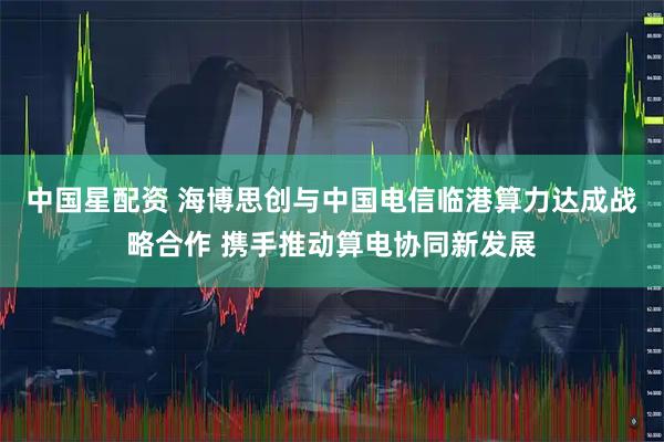 中国星配资 海博思创与中国电信临港算力达成战略合作 携手推动算电协同新发展